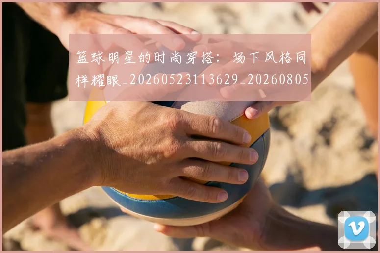 篮球明星的时尚穿搭:场下风格同样耀眼_20260523113629_20260805165831