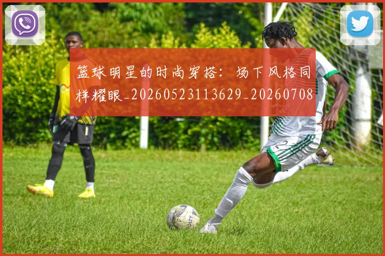 篮球明星的时尚穿搭：场下风格同样耀眼_20260523113629_20260708200604_20260803141312