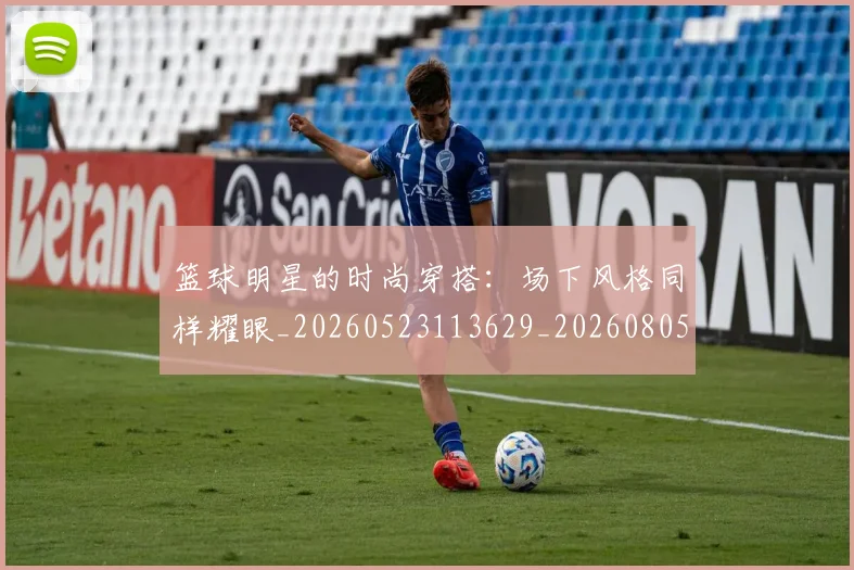 篮球明星的时尚穿搭:场下风格同样耀眼_20260523113629_20260805165831